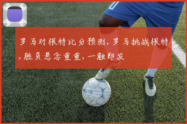 罗马对根特比分预测,罗马挑战根特,胜负悬念重重,一触即发