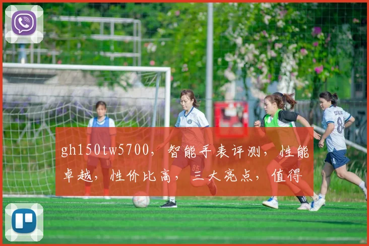 gh150tw5700，智能手表评测，性能卓越，性价比高，三大亮点，值得入手