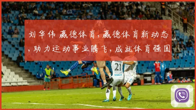 刘华伟 赢德体育,赢德体育新动态,助力运动事业腾飞,成就体育强国梦